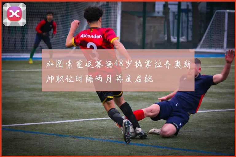 加图索重返赛场48岁执掌拉齐奥新帅职位时隔两月再度启航
