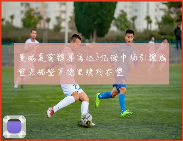 曼城夏窗预算高达3亿镑中场引援成重点福登罗德里续约在望