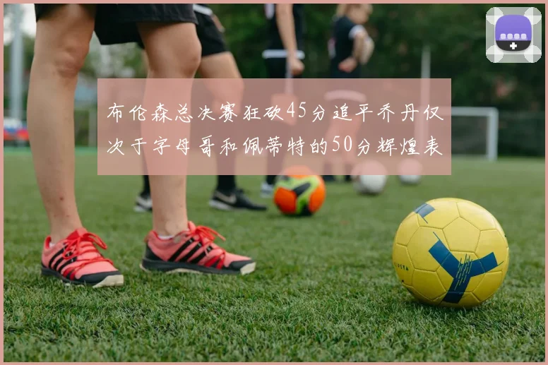 布伦森总决赛狂砍45分追平乔丹仅次于字母哥和佩蒂特的50分辉煌表现