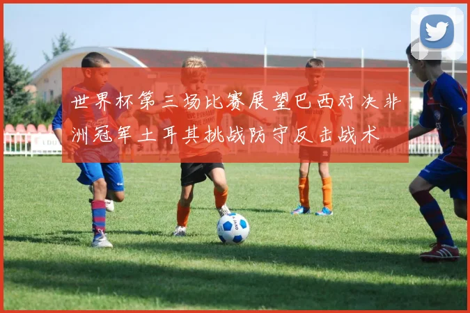 世界杯第三场比赛展望巴西对决非洲冠军土耳其挑战防守反击战术