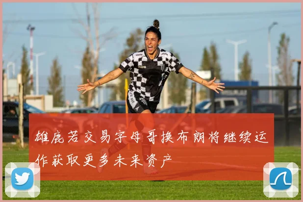 雄鹿若交易字母哥换布朗将继续运作获取更多未来资产