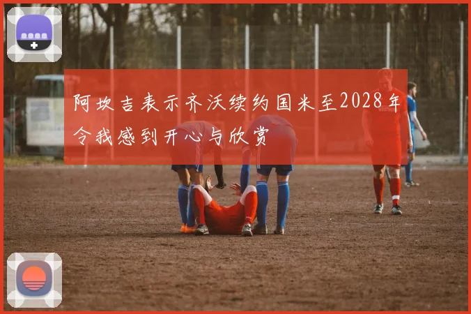 阿坎吉表示齐沃续约国米至2028年令我感到开心与欣赏