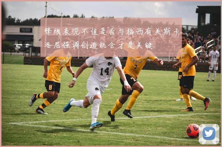 锋线表现不佳是否与梅西有关斯卡洛尼强调创造机会才是关键
