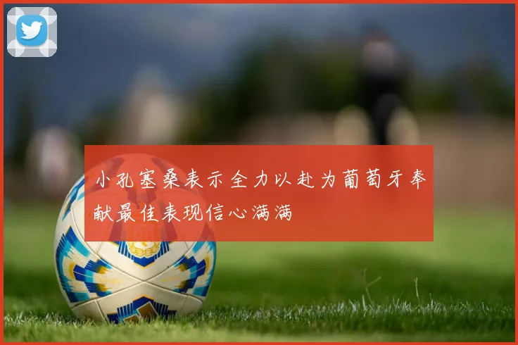 小孔塞桑表示全力以赴为葡萄牙奉献最佳表现信心满满