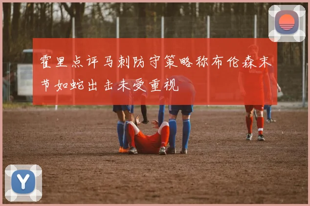 霍里点评马刺防守策略称布伦森末节如蛇出击未受重视