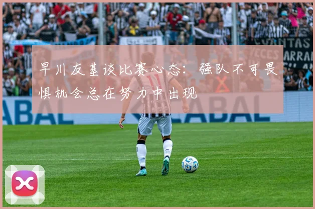 早川友基谈比赛心态：强队不可畏惧机会总在努力中出现