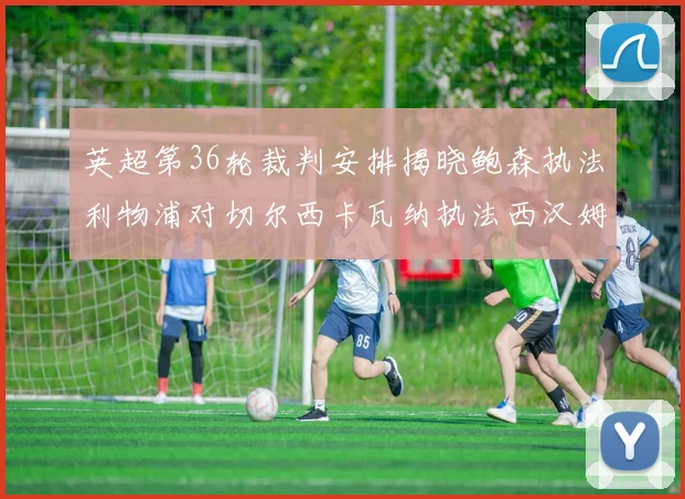 英超第36轮裁判安排揭晓鲍森执法利物浦对切尔西卡瓦纳执法西汉姆对阿森纳