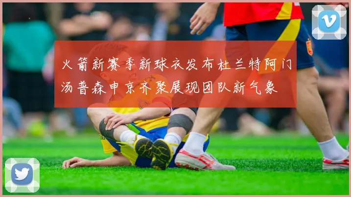 火箭新赛季新球衣发布杜兰特阿门汤普森申京齐聚展现团队新气象