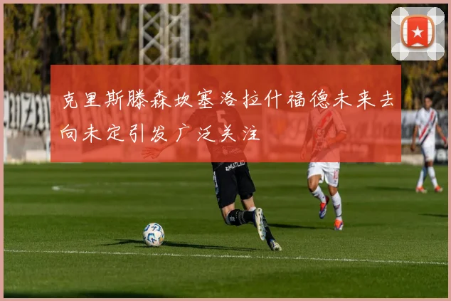 克里斯滕森坎塞洛拉什福德未来去向未定引发广泛关注