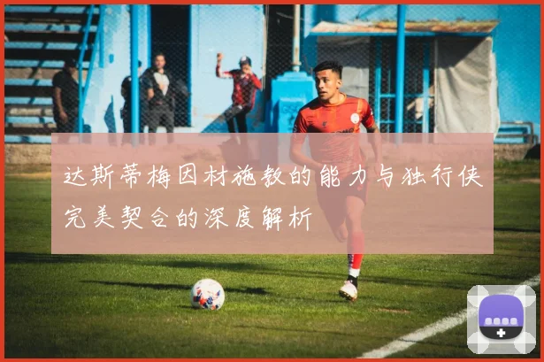 达斯蒂梅因材施教的能力与独行侠完美契合的深度解析