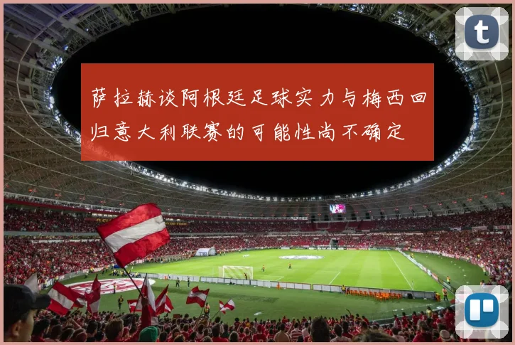 萨拉赫谈阿根廷足球实力与梅西回归意大利联赛的可能性尚不确定