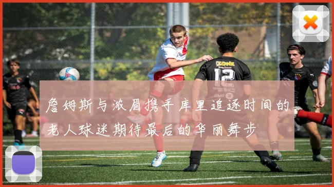 詹姆斯与浓眉携手库里追逐时间的老人球迷期待最后的华丽舞步