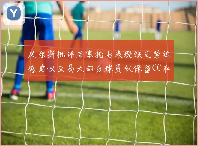 皮尔斯批评活塞抢七表现缺乏紧迫感建议交易大部分球员仅保留CC和詹金斯