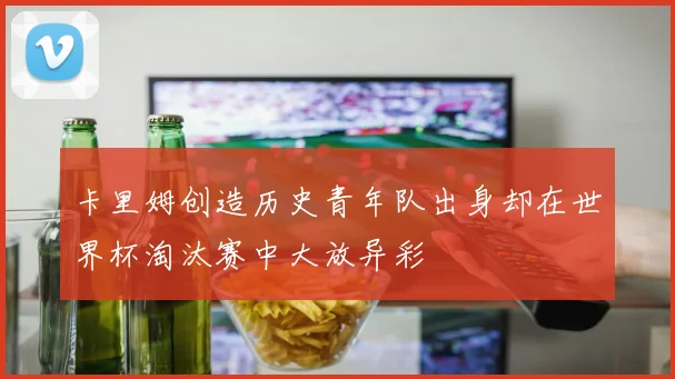 卡里姆创造历史青年队出身却在世界杯淘汰赛中大放异彩