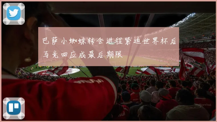 巴萨小蜘蛛转会进程紧迫世界杯后马竞回应成最后期限