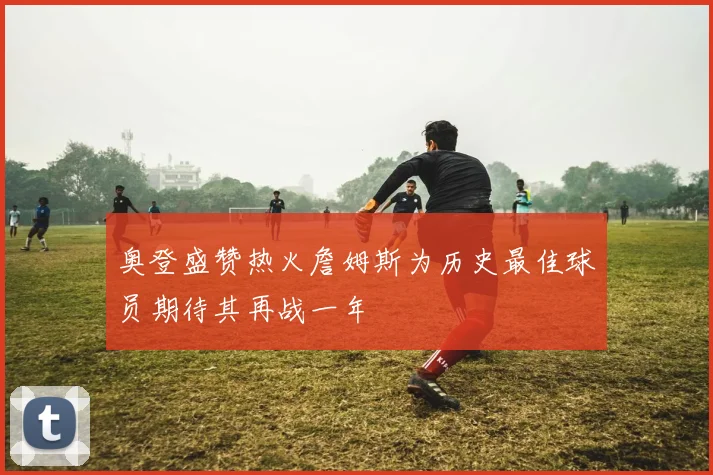 奥登盛赞热火詹姆斯为历史最佳球员期待其再战一年