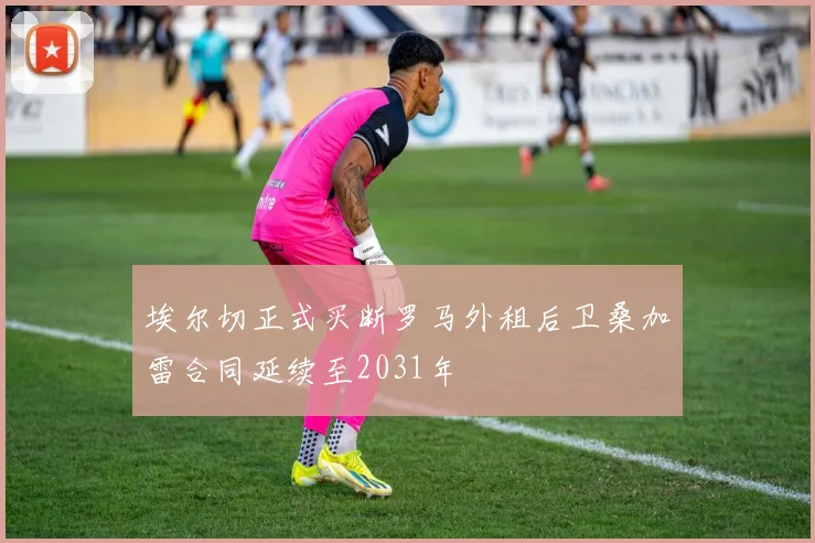 埃尔切正式买断罗马外租后卫桑加雷合同延续至2031年